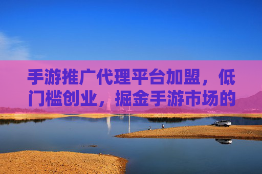 手游推广代理平台加盟,低门槛创业,掘金手游市场的蓝海机遇,手游推广代理平台加盟,低门槛创业,掘金手游市场蓝海机遇