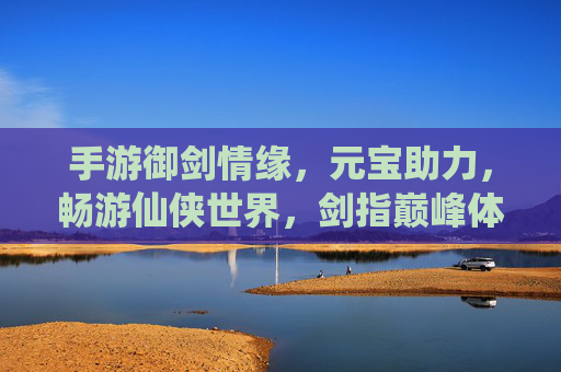 手游御剑情缘，元宝助力，畅游仙侠世界，剑指巅峰体验