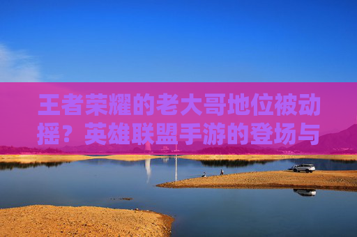 王者荣耀的老大哥地位被动摇?英雄联盟手游的登场与MOBA手游生态的重塑