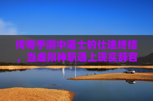传奇手游中道士的仕途终结,当虚拟神职遇上现实辞官