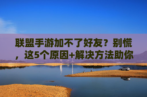联盟手游加不了好友？别慌，这5个原因+解决方法助你快速连接好友！