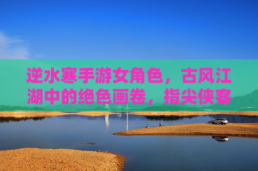 逆水寒手游女角色,古风江湖中的绝色画卷,指尖侠客的柔情共鸣
