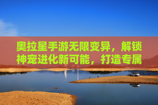 奥拉星手游无限变异,解锁神宠进化新可能,打造专属最强阵容的深度解析,奥拉星手游无限变异,解锁神宠进化新可能,深度解析打造专属最强阵容