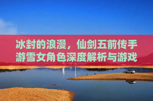 冰封的浪漫,仙剑五前传手游雪女角色深度解析与游戏体验,冰封的浪漫,仙剑五前传手游雪女角色深度解析与游戏体验