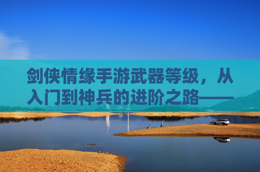 剑侠情缘手游武器等级,从入门到神兵的进阶之路——解析武器成长与战斗力提升的关键