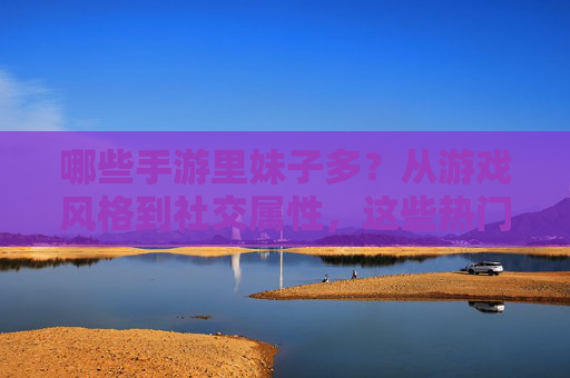 哪些手游里妹子多？从游戏风格到社交属性，这些热门游戏是女生聚集地