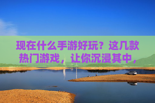 现在什么手游好玩?这几款热门游戏,让你沉浸其中,轻松上瘾,现在什么手游好玩?这几款热门游戏,让你沉浸其中,轻松上瘾