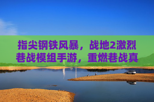指尖钢铁风暴,战地2激烈巷战模组手游,重燃巷战真实火线