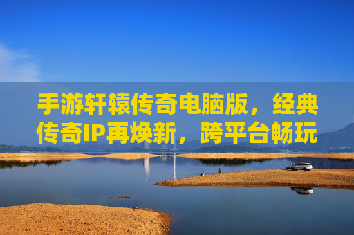 手游轩辕传奇电脑版，经典传奇IP再焕新，跨平台畅玩体验升级