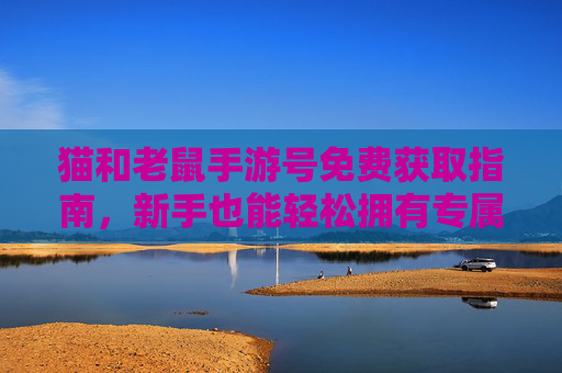 猫和老鼠手游号免费获取指南，新手也能轻松拥有专属角色，告别付费烦恼