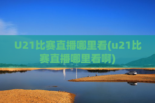 U21比赛直播哪里看(u21比赛直播哪里看啊)