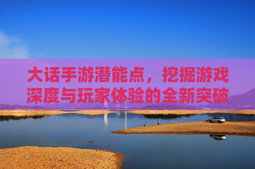 大话手游潜能点,挖掘游戏深度与玩家体验的全新突破口