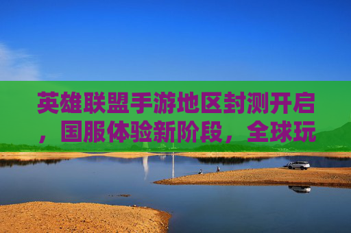 英雄联盟手游地区封测开启，国服体验新阶段，全球玩家共迎电竞盛宴