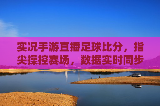 实况手游直播足球比分,指尖操控赛场,数据实时同步的观赛新体验