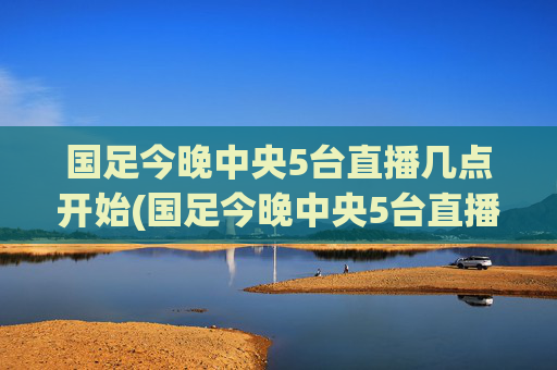 国足今晚中央5台直播几点开始(国足今晚中央5台直播几点开始播)