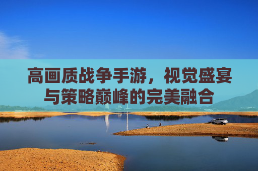 高画质战争手游，视觉盛宴与策略巅峰的完美融合