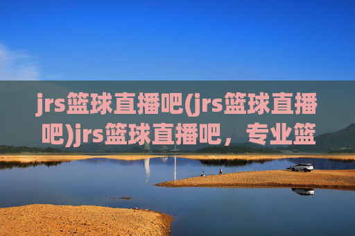 jrs篮球直播吧(jrs篮球直播吧)jrs篮球直播吧,专业篮球赛事直播与实时资讯平台