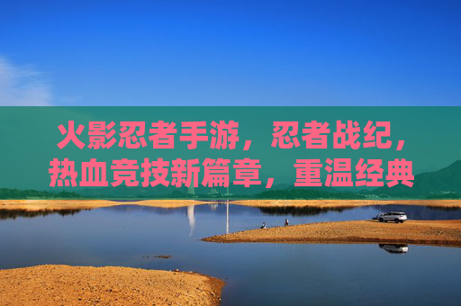 火影忍者手游,忍者战纪,热血竞技新篇章,重温经典忍者世界