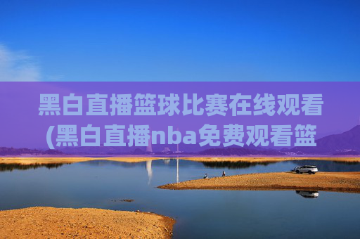 黑白直播篮球比赛在线观看(黑白直播nba免费观看篮球)