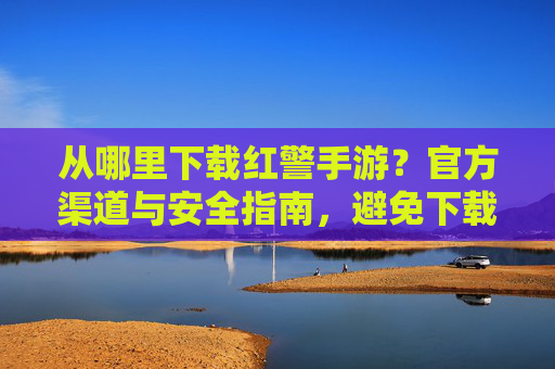 从哪里下载红警手游？官方渠道与安全指南，避免下载陷阱
