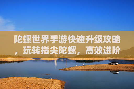 陀螺世界手游快速升级攻略，玩转指尖陀螺，高效进阶技巧全解析