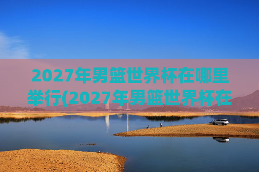 2027年男篮世界杯在哪里举行(2027年男篮世界杯在哪里举行的)