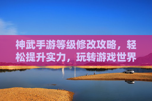 神武手游等级修改攻略,轻松提升实力,玩转游戏世界