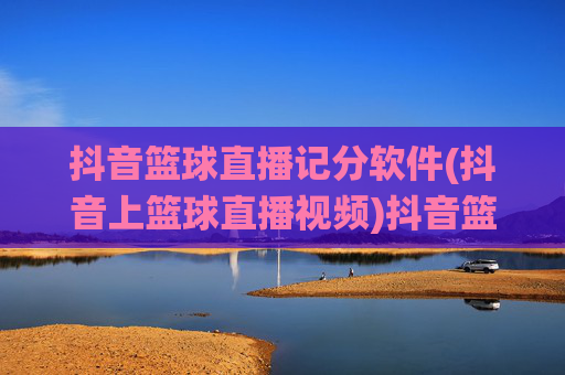 抖音篮球直播记分软件(抖音上篮球直播视频)抖音篮球直播记分软件,精准统计直播视频得分