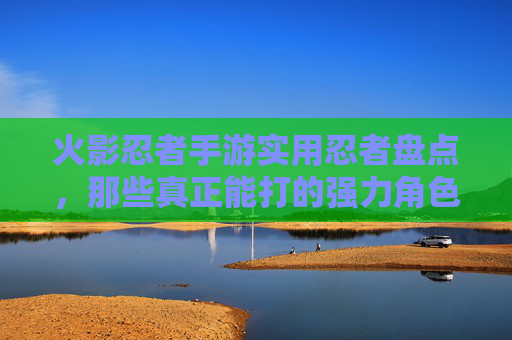 火影忍者手游实用忍者盘点，那些真正能打的强力角色，火影忍者手游实用忍者盘点，那些真正能打的强力角色