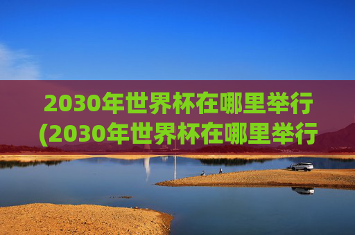 2030年世界杯在哪里举行(2030年世界杯在哪里举行)2030年世界杯在哪里举行?