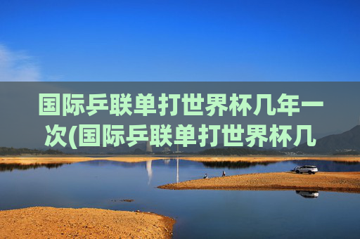 国际乒联单打世界杯几年一次(国际乒联单打世界杯几年一次)国际乒联单打世界杯几年一次
