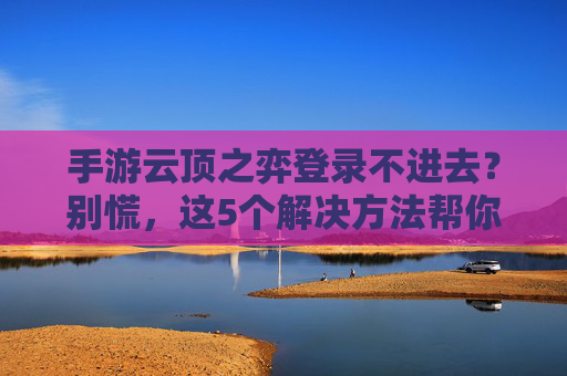 手游云顶之弈登录不进去？别慌，这5个解决方法帮你快速找回游戏