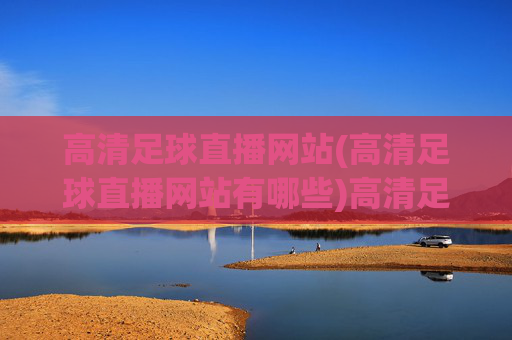 高清足球直播网站(高清足球直播网站有哪些)高清足球直播网站有哪些?热门高清足球直播平台推荐