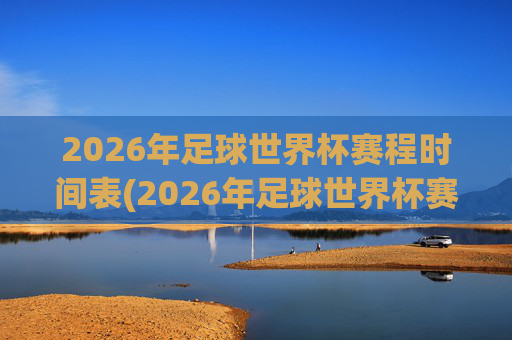 2026年足球世界杯赛程时间表(2026年足球世界杯赛程时间表格)