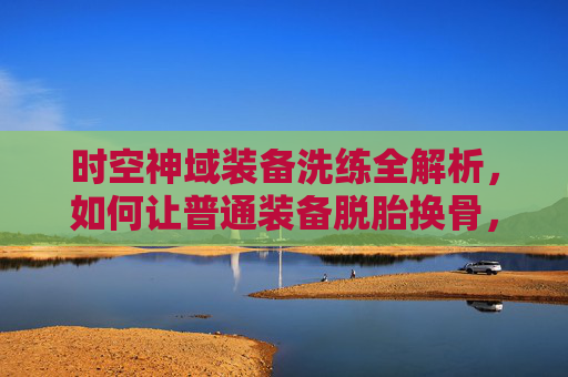 时空神域装备洗练全解析,如何让普通装备脱胎换骨,成为战斗核心?