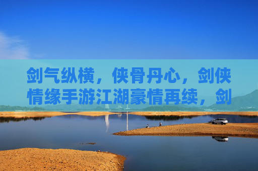 剑气纵横，侠骨丹心，剑侠情缘手游江湖豪情再续，剑气纵横，侠骨丹心，剑侠情缘手游江湖豪情再续