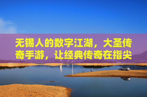 无锡人的数字江湖，大圣传奇手游，让经典传奇在指尖续写热血