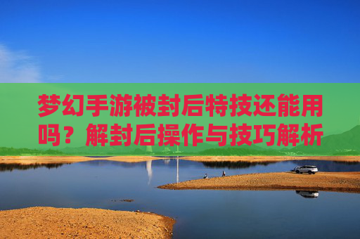 梦幻手游被封后特技还能用吗？解封后操作与技巧解析，梦幻手游被封后特技还能用吗？解封后操作与技巧解析