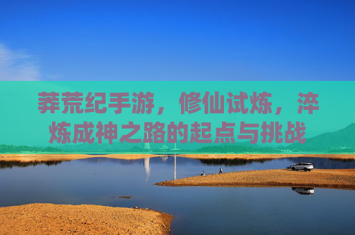 莽荒纪手游,修仙试炼,淬炼成神之路的起点与挑战