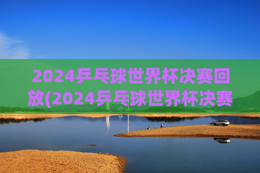 2024乒乓球世界杯决赛回放(2024乒乓球世界杯决赛回放完整版)2024乒乓球世界杯决赛回放完整版