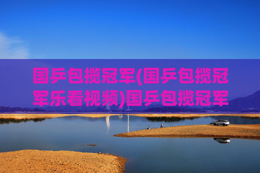国乒包揽冠军(国乒包揽冠军乐看视频)国乒包揽冠军，乐看视频记录夺冠盛况
