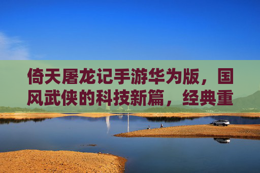 倚天屠龙记手游华为版,国风武侠的科技新篇,经典重现与智能体验的双重盛宴
