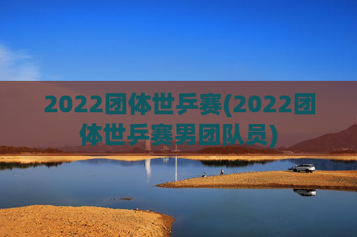 2022团体世乒赛(2022团体世乒赛男团队员)