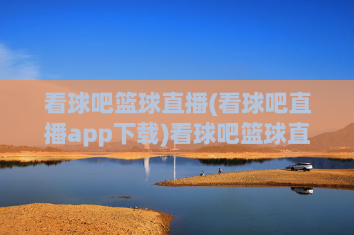 看球吧篮球直播(看球吧直播app下载)看球吧篮球直播,官方app下载,实时观看精彩赛事