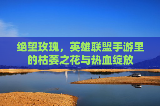 绝望玫瑰,英雄联盟手游里的枯萎之花与热血绽放