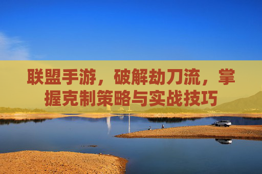 联盟手游,破解劫刀流,掌握克制策略与实战技巧