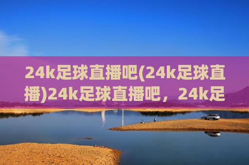 24k足球直播吧(24k足球直播)24k足球直播吧,24k足球直播平台