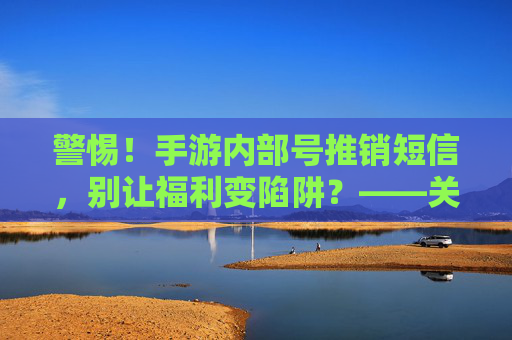 警惕！手游内部号推销短信，别让福利变陷阱？——关于手游内部号推销短信的诈骗警示与防范指南