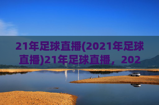 21年足球直播(2021年足球直播)21年足球直播,2021年足球赛事直播资源与精彩回顾