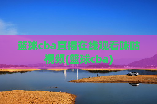 篮球cba直播在线观看咪咕视频(篮球cba)